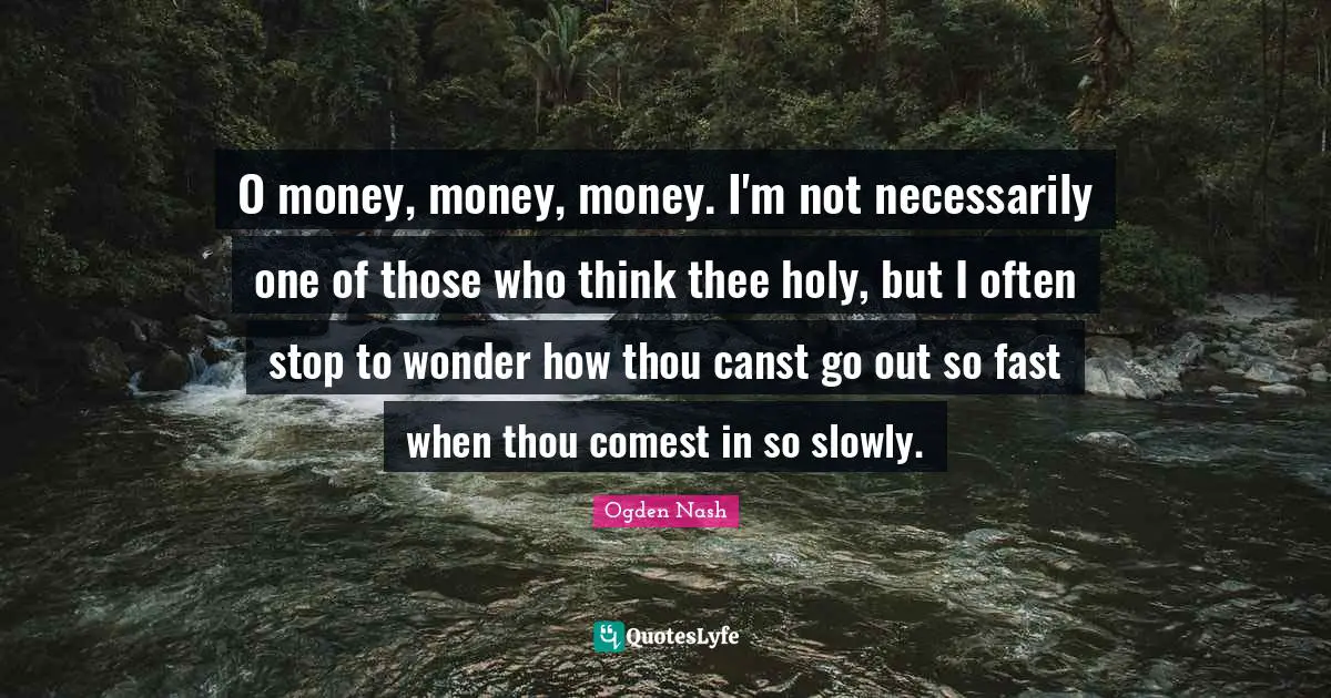 O money, money, money. I'm not necessarily one of those who think thee holy, but I often stop to wonder how thou canst go out so fast when thou comest in so slowly.