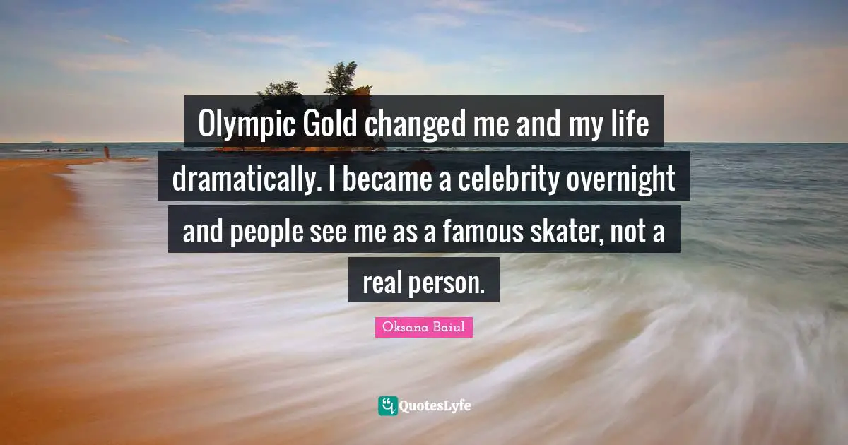 Olympic Gold changed me and my life dramatically. I became a celebrity overnight and people see me as a famous skater, not a real person.