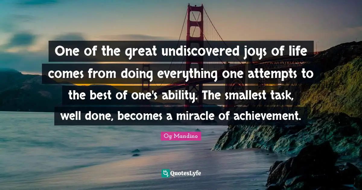 Og Mandino Quotes: "One of the great undiscovered joys of life comes from doing everything one attempts to the best of one's ability. The smallest task, well done, becomes a miracle of achievement."