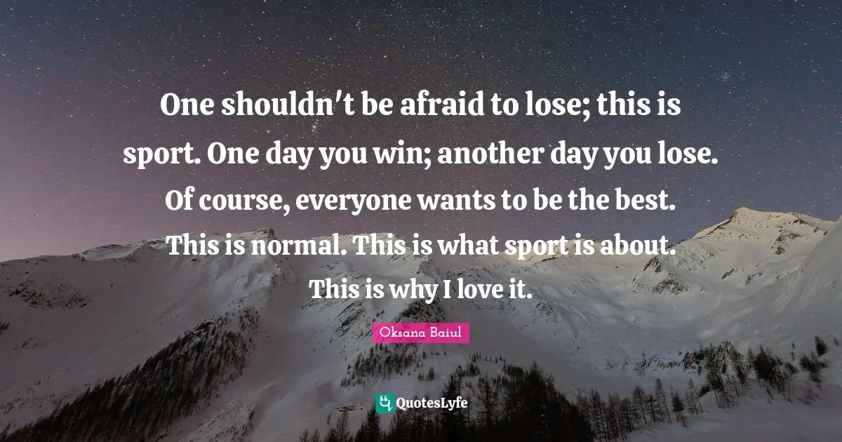 One shouldn't be afraid to lose; this is sport. One day you win; another day you lose. Of course, everyone wants to be the best. This is normal. This is what sport is about. This is why I love it.