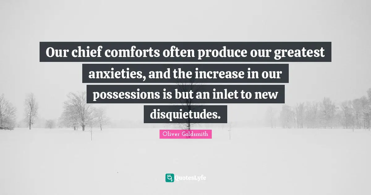 The Simple Life Quotes: "Our chief comforts often produce our greatest anxieties, and the increase in our possessions is but an inlet to new disquietudes."