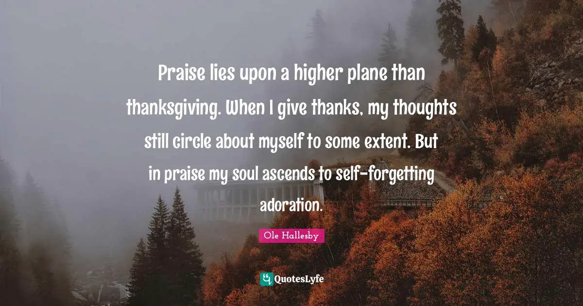 Praise lies upon a higher plane than thanksgiving. When I give thanks, my thoughts still circle about myself to some extent. But in praise my soul ascends to self-forgetting adoration.