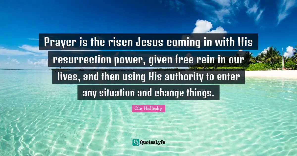 Prayer is the risen Jesus coming in with His resurrection power, given free rein in our lives, and then using His authority to enter any situation and change things.