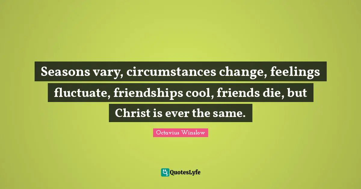 Seasons vary, circumstances change, feelings fluctuate, friendships cool, friends die, but Christ is ever the same.
