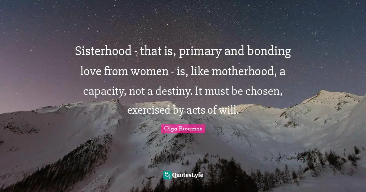 Sisterhood - that is, primary and bonding love from women - is, like motherhood, a capacity, not a destiny. It must be chosen, exercised by acts of will.
