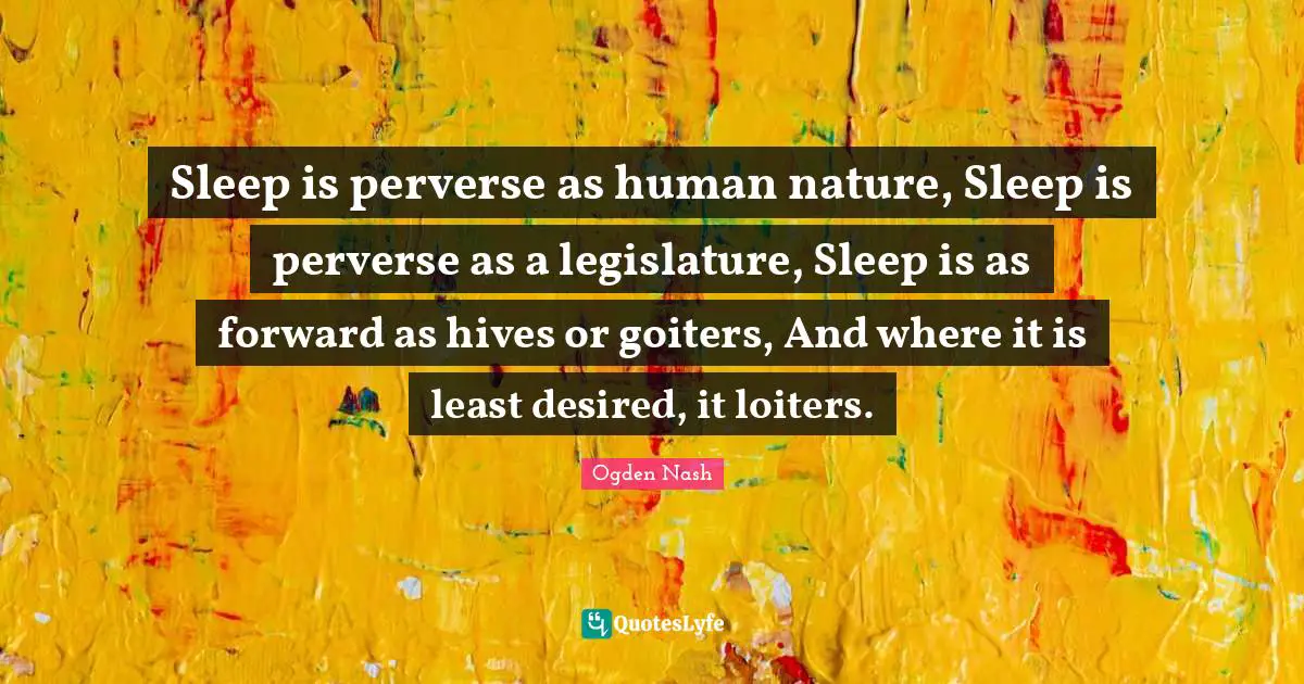 Sleep is perverse as human nature, Sleep is perverse as a legislature, Sleep is as forward as hives or goiters, And where it is least desired, it loiters.