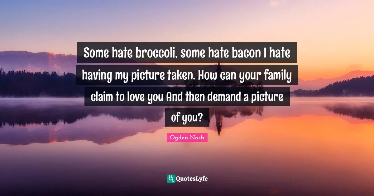 Some hate broccoli, some hate bacon I hate having my picture taken. How can your family claim to love you And then demand a picture of you?