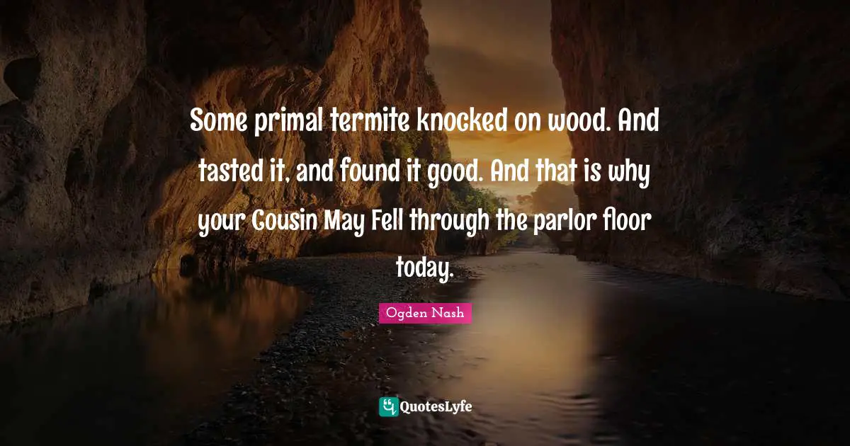 Some primal termite knocked on wood. And tasted it, and found it good. And that is why your Cousin May Fell through the parlor floor today.