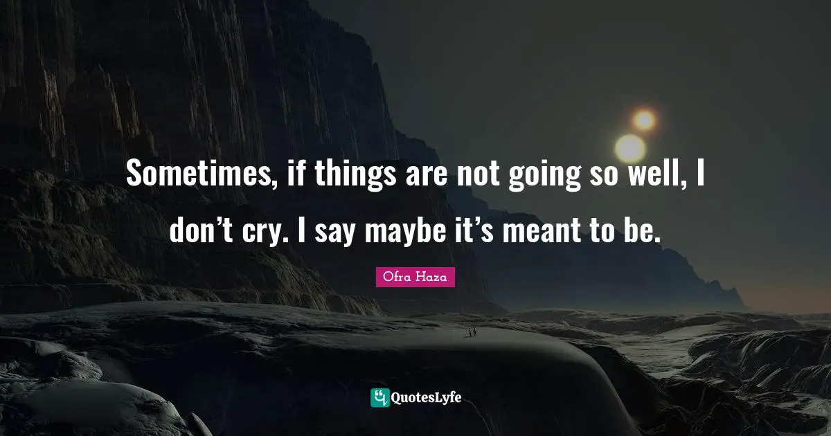 Sometimes, if things are not going so well, I don’t cry. I say maybe it’s meant to be.