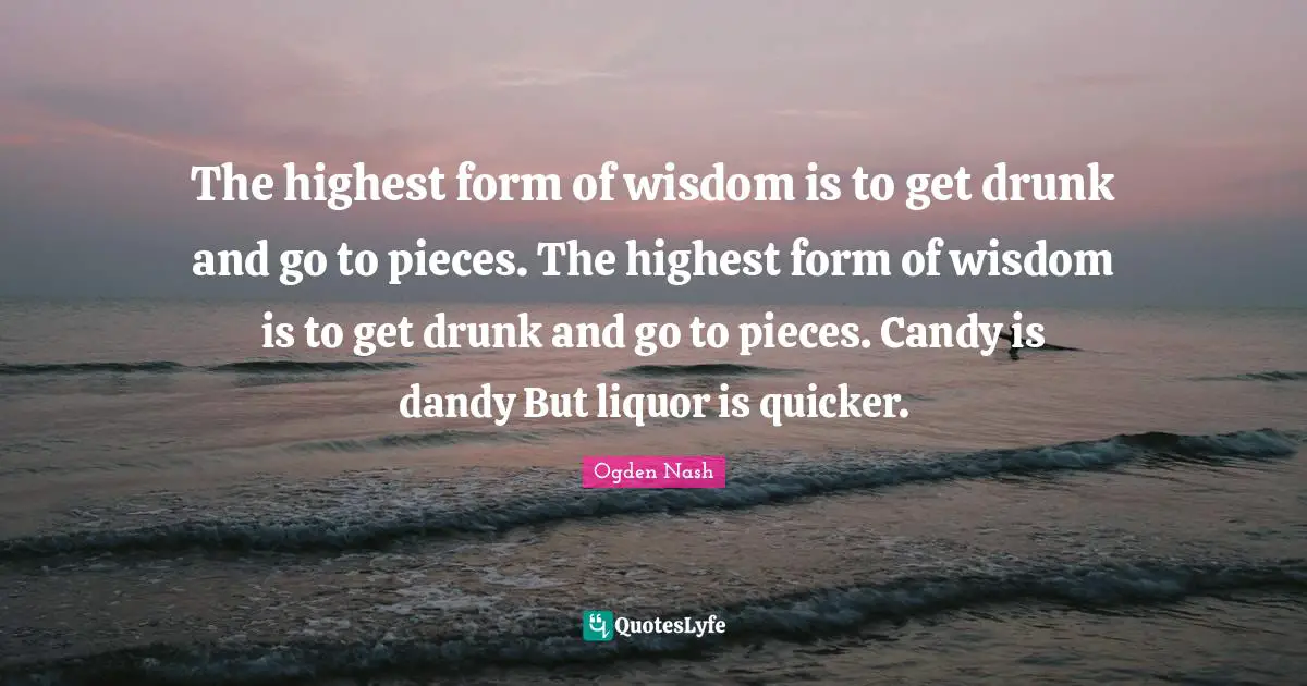 The highest form of wisdom is to get drunk and go to pieces. The highest form of wisdom is to get drunk and go to pieces. Candy is dandy But liquor is quicker.