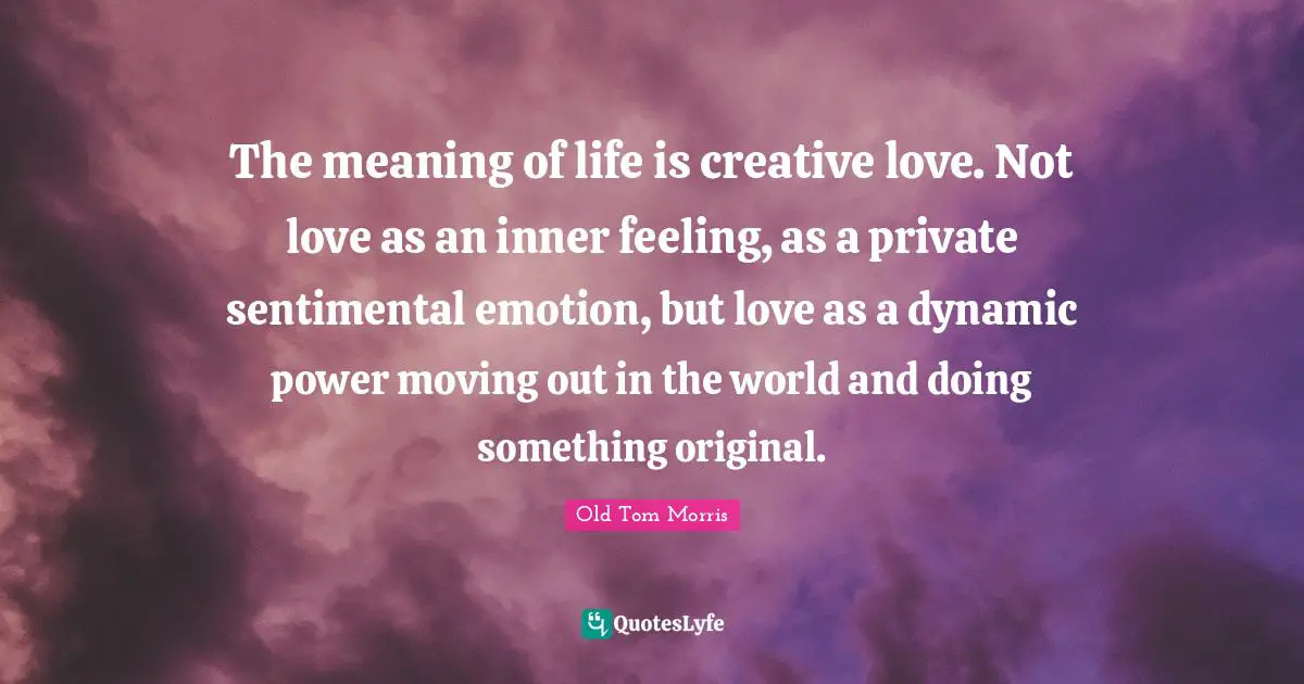 The meaning of life is creative love. Not love as an inner feeling, as a private sentimental emotion, but love as a dynamic power moving out in the world and doing something original.