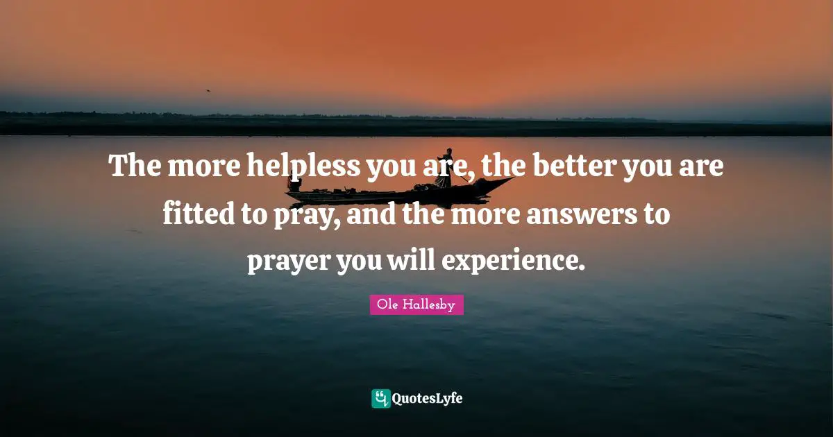 O. Hallesby Quotes: "The more helpless you are, the better you are fitted to pray, and the more answers to prayer you will experience."