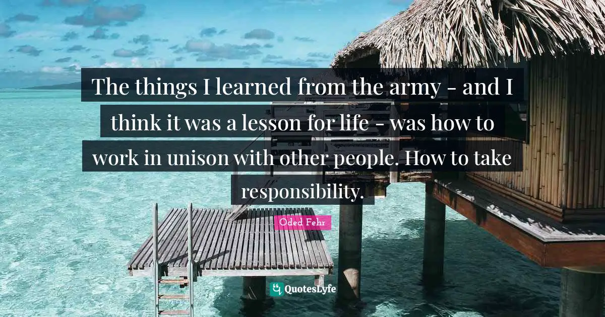 The things I learned from the army - and I think it was a lesson for life - was how to work in unison with other people. How to take responsibility.