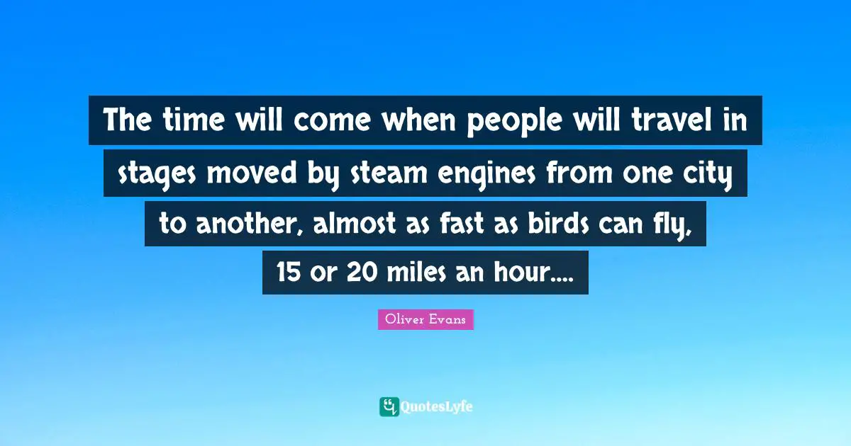 The time will come when people will travel in stages moved by steam engines from one city to another, almost as fast as birds can fly, 15 or 20 miles an hour….