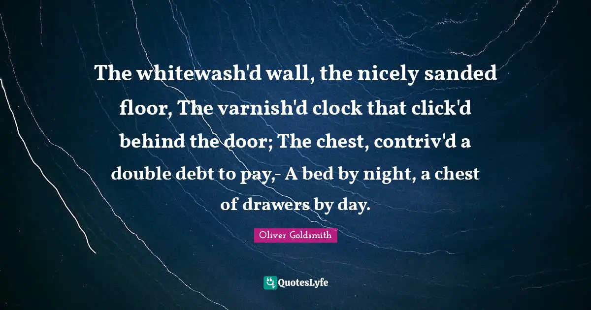 The whitewash'd wall, the nicely sanded floor, The varnish'd clock that click'd behind the door; The chest, contriv'd a double debt to pay,- A bed by night, a chest of drawers by day.