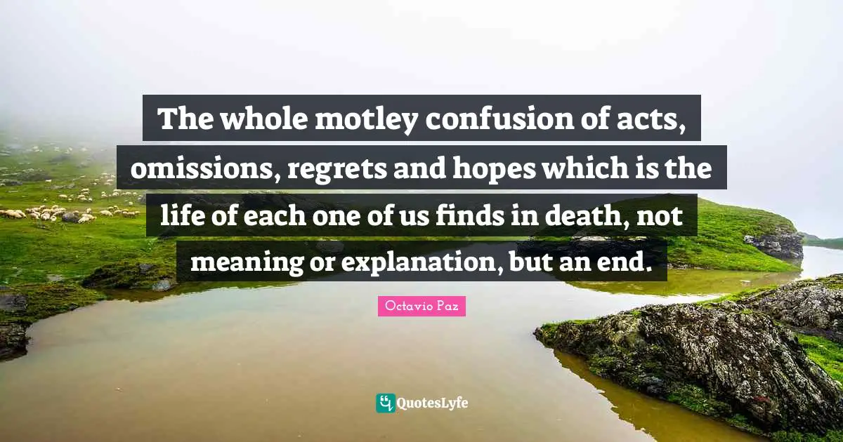 Octavio Paz Quotes: "The whole motley confusion of acts, omissions, regrets and hopes which is the life of each one of us finds in death, not meaning or explanation, but an end."