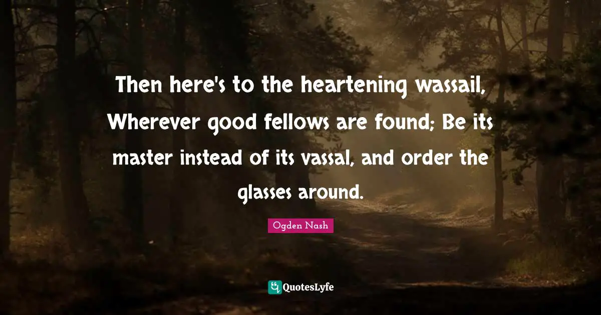 Then here's to the heartening wassail, Wherever good fellows are found; Be its master instead of its vassal, and order the glasses around.