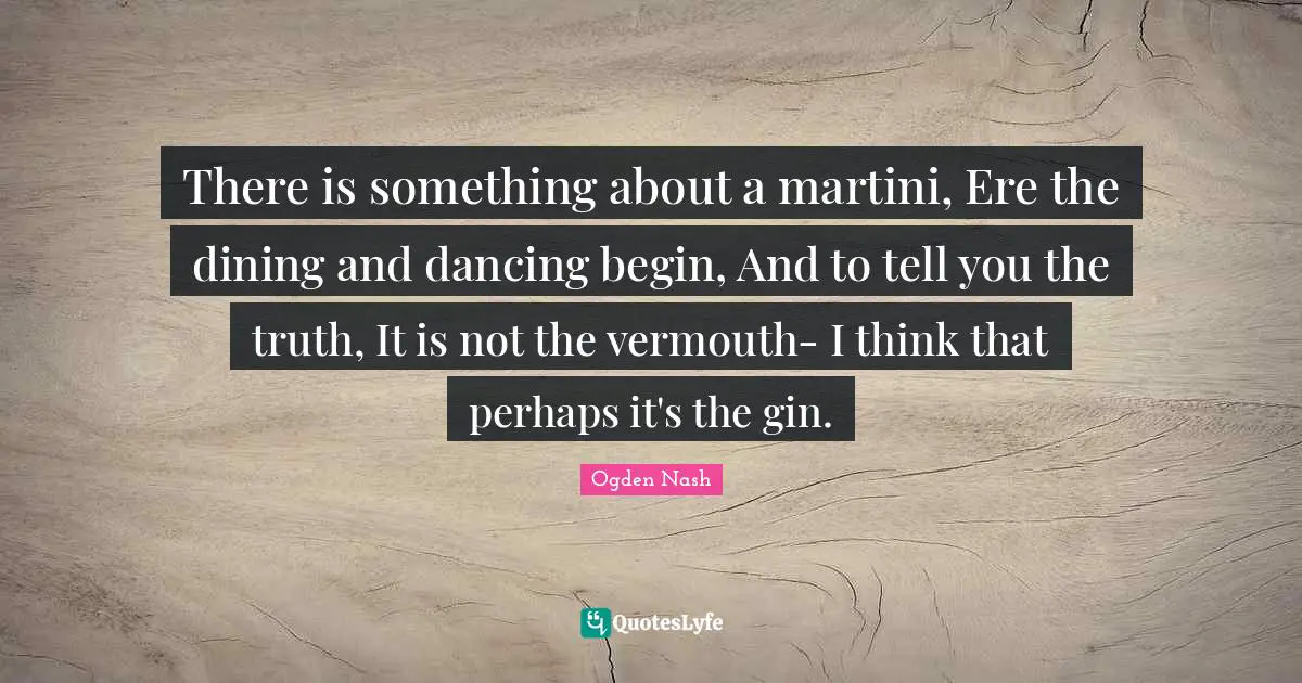 There is something about a martini, Ere the dining and dancing begin, And to tell you the truth, It is not the vermouth- I think that perhaps it's the gin.