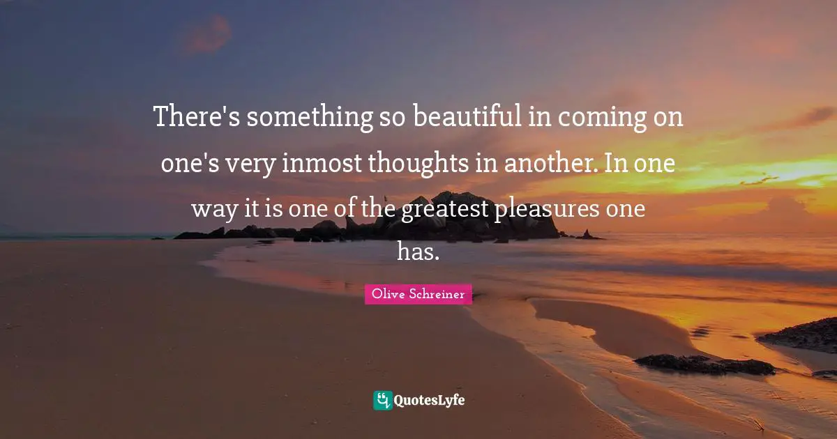 There's something so beautiful in coming on one's very inmost thoughts in another. In one way it is one of the greatest pleasures one has.