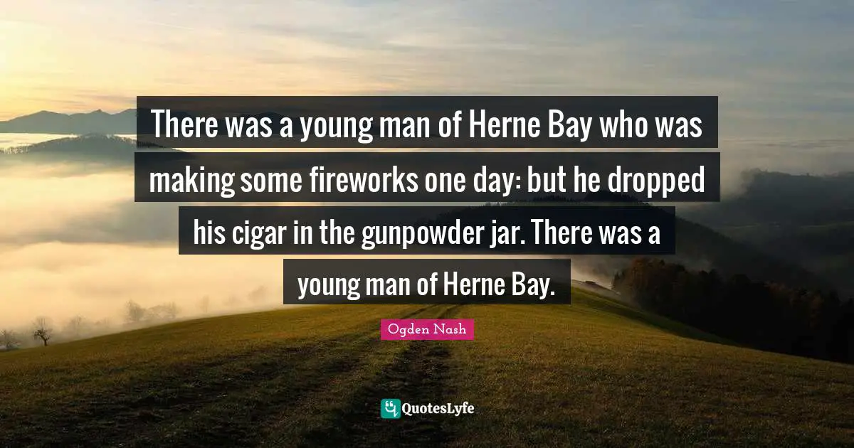 There was a young man of Herne Bay who was making some fireworks one day: but he dropped his cigar in the gunpowder jar. There was a young man of Herne Bay.