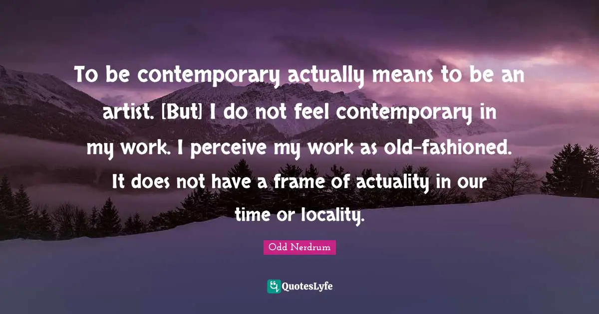 To be contemporary actually means to be an artist. [But] I do not feel contemporary in my work. I perceive my work as old-fashioned. It does not have a frame of actuality in our time or locality.