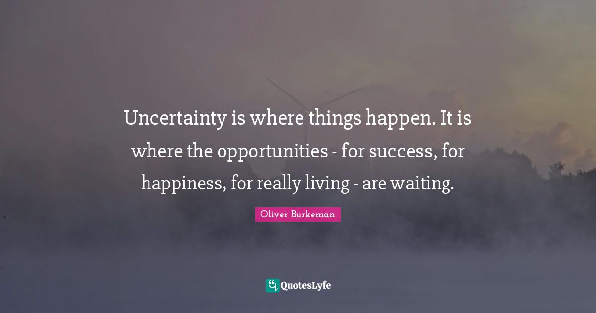 Uncertainty is where things happen. It is where the opportunities fo