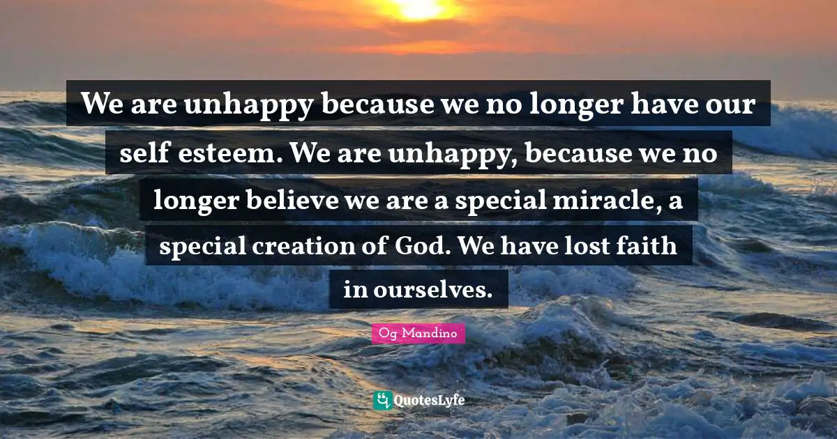 Og Mandino Quotes: "We are unhappy because we no longer have our self esteem. We are unhappy, because we no longer believe we are a special miracle, a special creation of God. We have lost faith in ourselves."