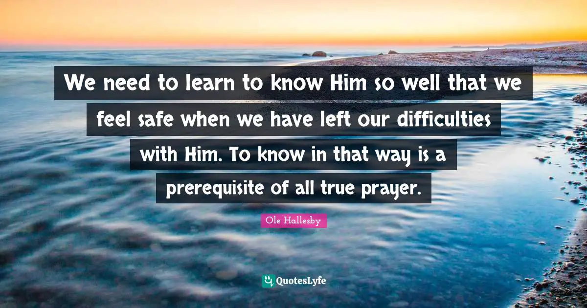 O. Hallesby Quotes: "We need to learn to know Him so well that we feel safe when we have left our difficulties with Him. To know in that way is a prerequisite of all true prayer."
