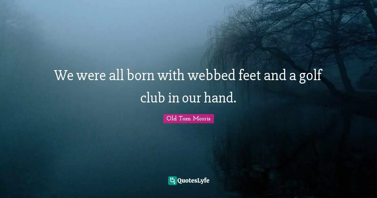 We were all born with webbed feet and a golf club in our hand.