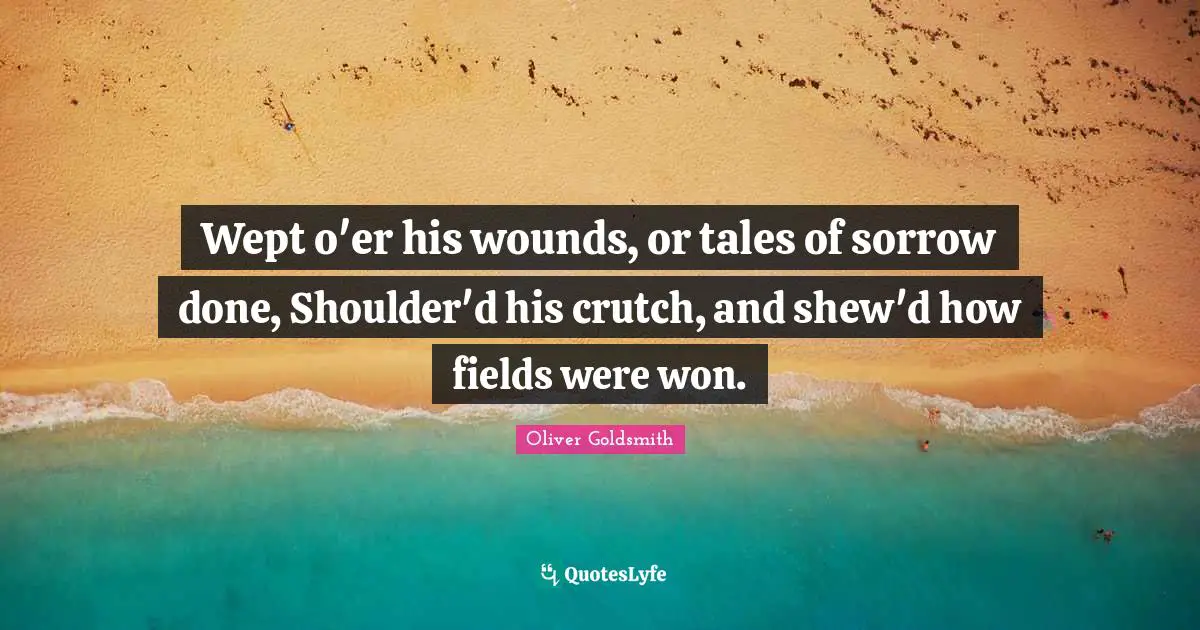 Wept o'er his wounds, or tales of sorrow done, Shoulder'd his crutch, and shew'd how fields were won.