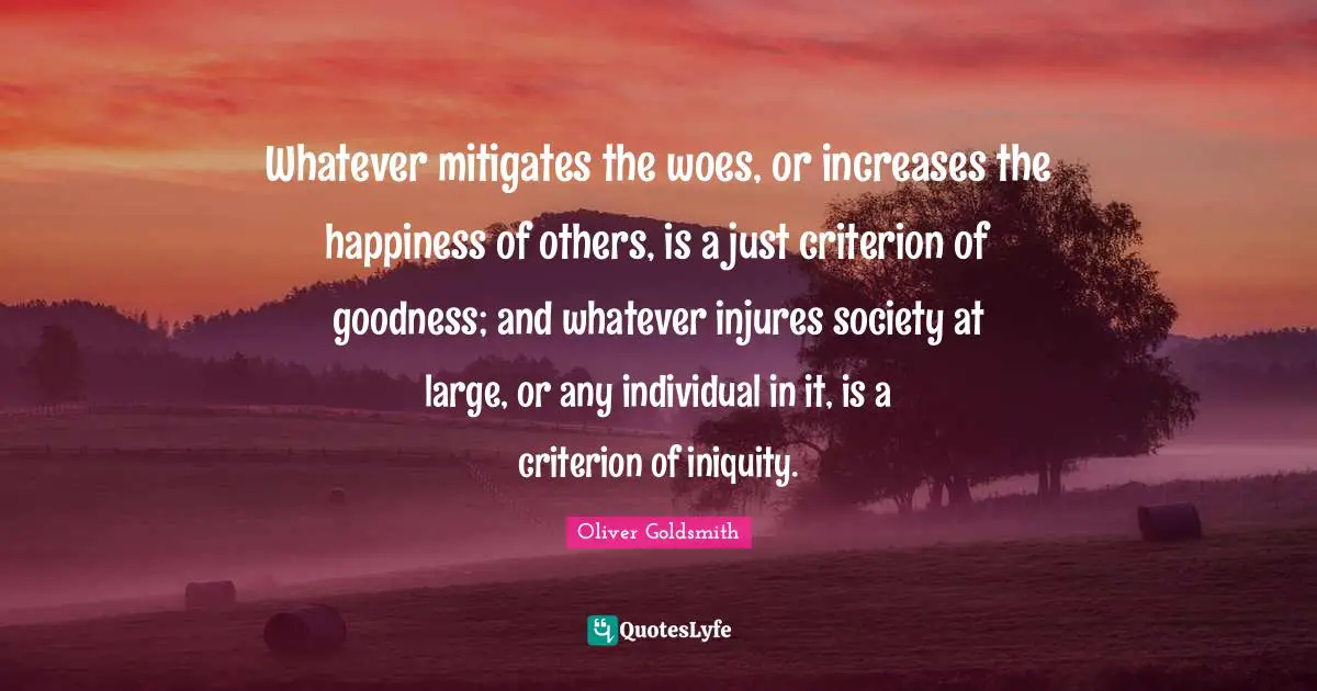 Whatever mitigates the woes, or increases the happiness of others, is a just criterion of goodness; and whatever injures society at large, or any individual in it, is a criterion of iniquity.