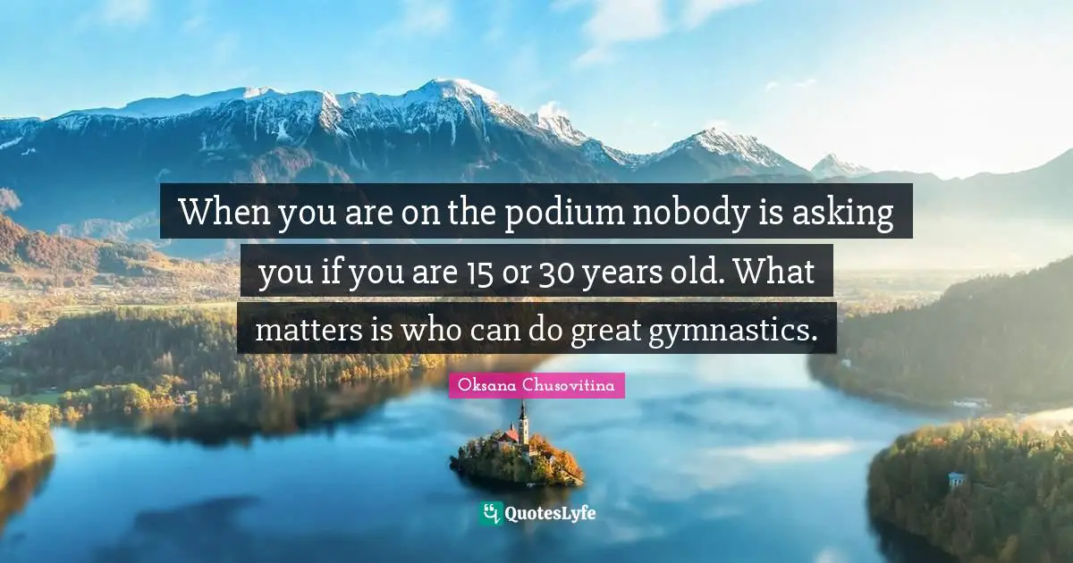When you are on the podium nobody is asking you if you are 15 or 30 years old. What matters is who can do great gymnastics.