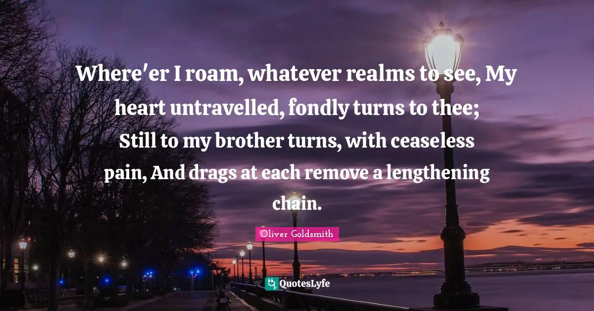 Missing Someone Quotes: "Where'er I roam, whatever realms to see, My heart untravelled, fondly turns to thee; Still to my brother turns, with ceaseless pain, And drags at each remove a lengthening chain."