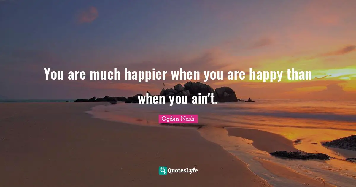 You are much happier when you are happy than when you ain't.