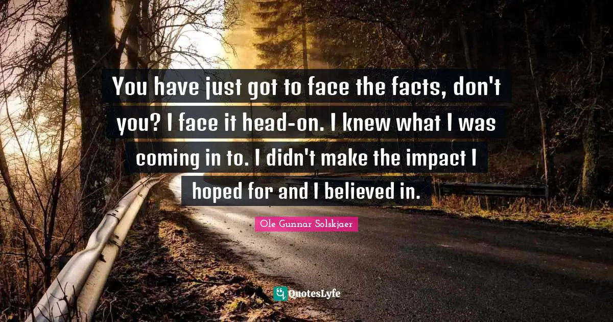 You have just got to face the facts, don't you? I face it head-on. I knew what I was coming in to. I didn't make the impact I hoped for and I believed in.