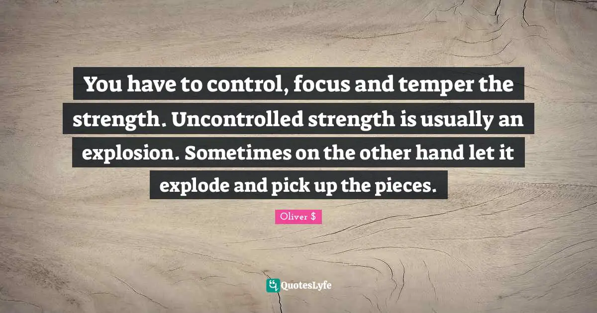 You have to control, focus and temper the strength. Uncontrolled strength is usually an explosion. Sometimes on the other hand let it explode and pick up the pieces.