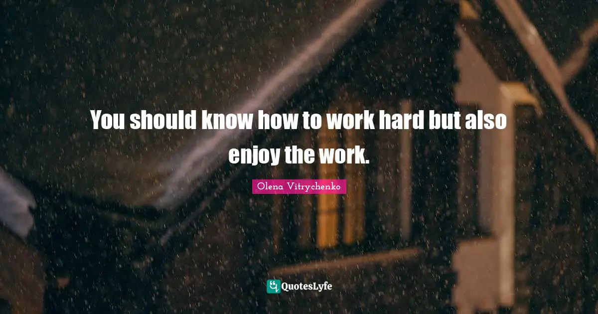You should know how to work hard but also enjoy the work.