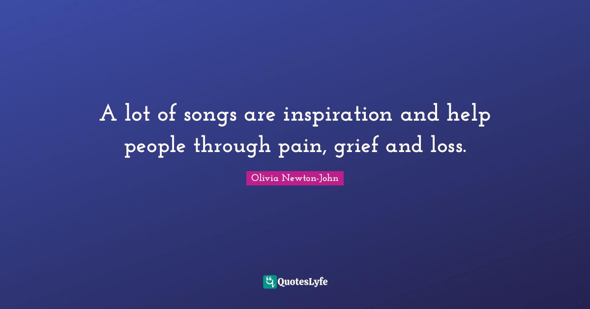 A lot of songs are inspiration and help people through pain, grief and loss.