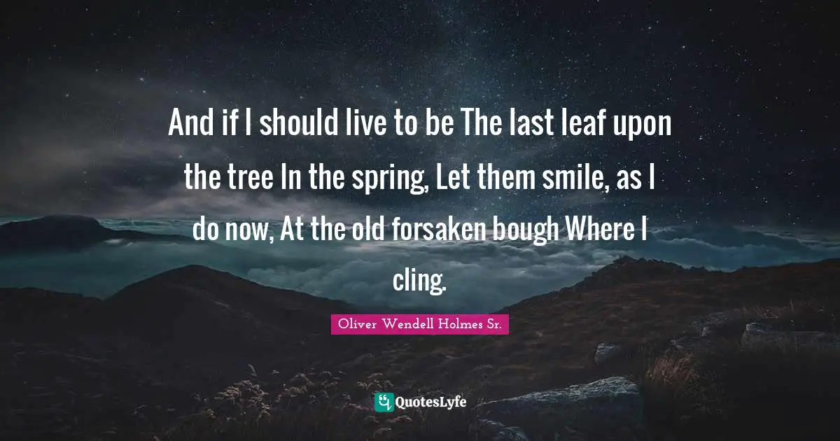 Oliver Wendell Holmes Sr. Quotes: "And if I should live to be The last leaf upon the tree In the spring, Let them smile, as I do now, At the old forsaken bough Where I cling."