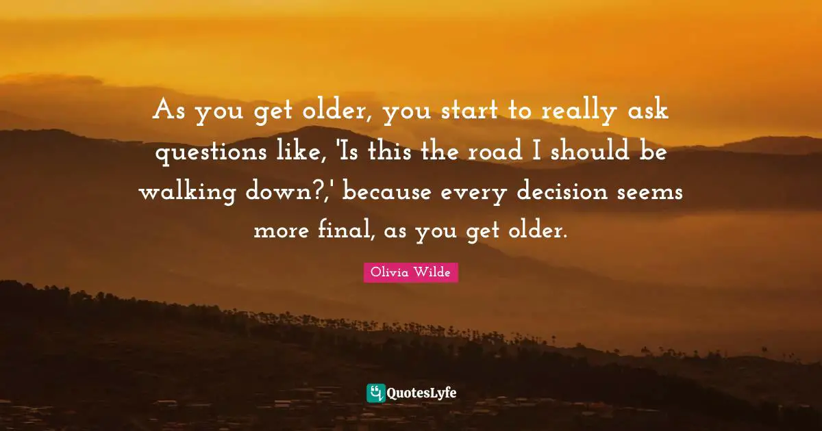 As you get older, you start to really ask questions like, 'Is this the road I should be walking down?,' because every decision seems more final, as you get older.