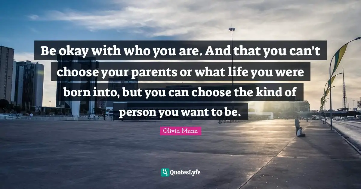 Be okay with who you are. And that you can't choose your parents or what life you were born into, but you can choose the kind of person you want to be.