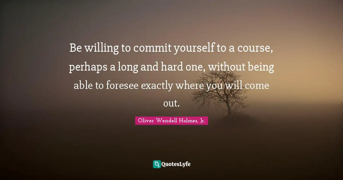 Oliver Wendell Holmes Jr. Quotes: "Be willing to commit yourself to a course, perhaps a long and hard one, without being able to foresee exactly where you will come out."