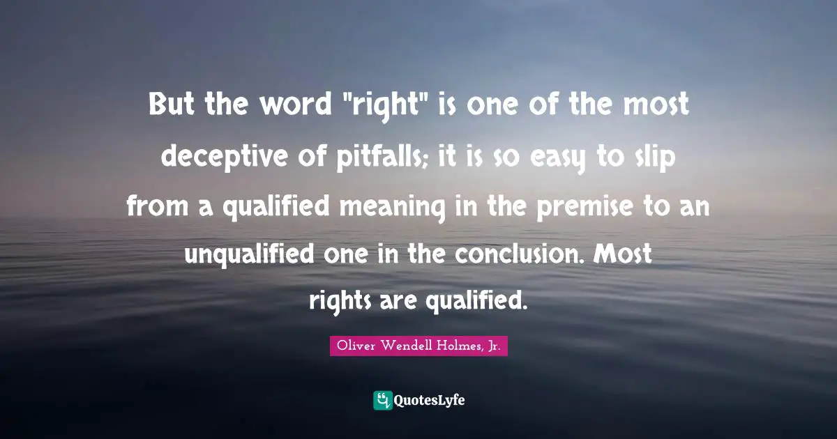 But the word "right" is one of the most deceptive of pitfalls; it is so easy to slip from a qualified meaning in the premise to an unqualified one in the conclusion. Most rights are qualified.