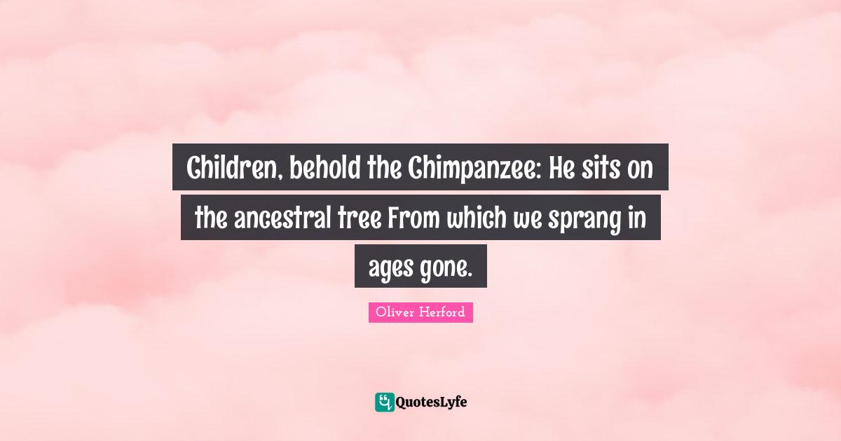 Children, behold the Chimpanzee: He sits on the ancestral tree From which we sprang in ages gone.