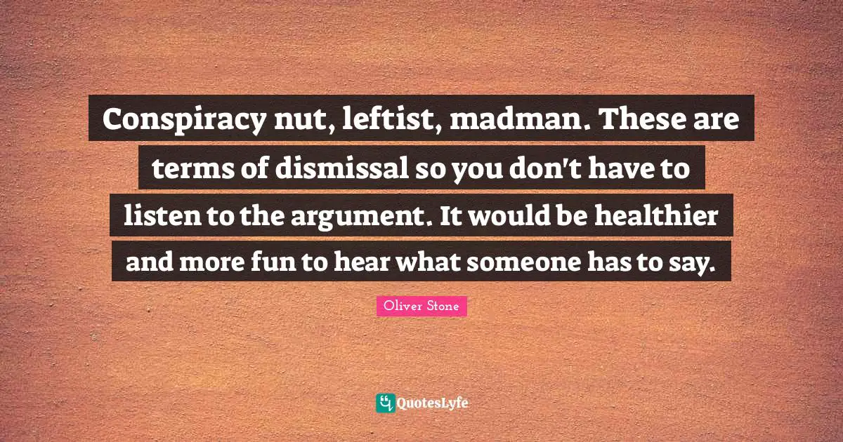 Conspiracy nut, leftist, madman. These are terms of dismissal so you don't have to listen to the argument. It would be healthier and more fun to hear what someone has to say.