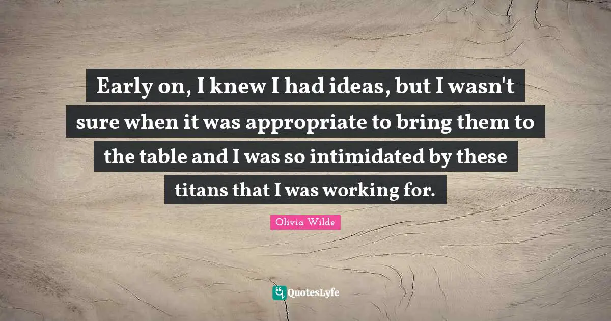 Early on, I knew I had ideas, but I wasn't sure when it was appropriate to bring them to the table and I was so intimidated by these titans that I was working for.