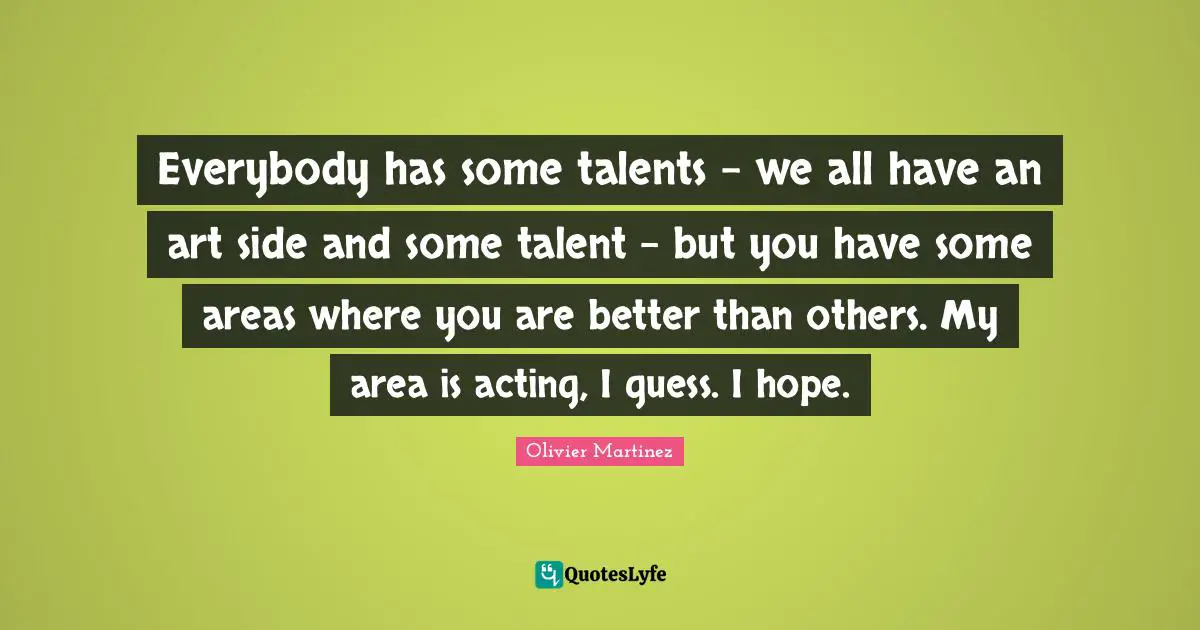 Everybody has some talents - we all have an art side and some talent - but you have some areas where you are better than others. My area is acting, I guess. I hope.