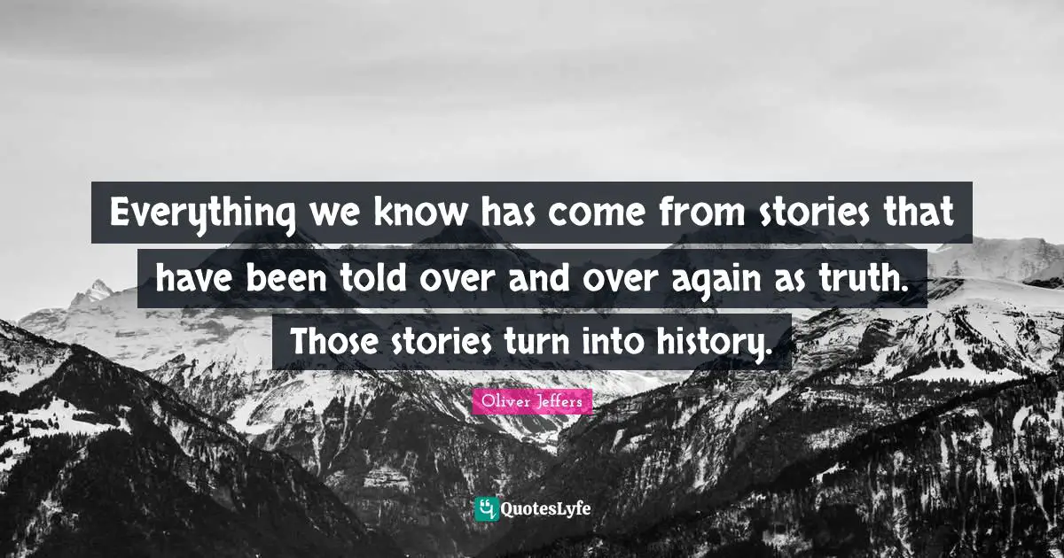 Everything we know has come from stories that have been told over and over again as truth. Those stories turn into history.