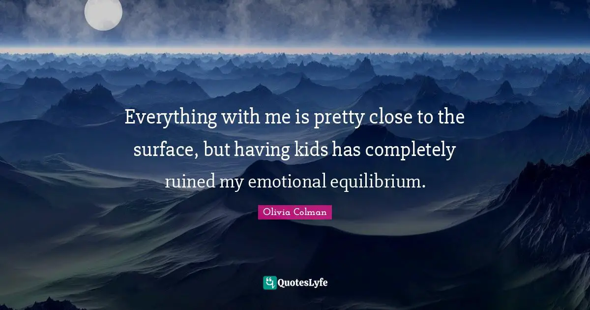 Everything with me is pretty close to the surface, but having kids has completely ruined my emotional equilibrium.