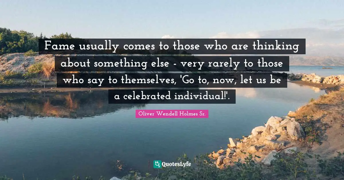 Fame usually comes to those who are thinking about something else - very rarely to those who say to themselves, 'Go to, now, let us be a celebrated individual!'.
